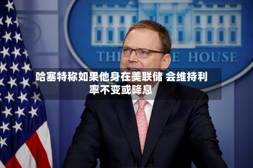哈塞特称如果他身在美联储 会维持利率不变或降息-第2张图片