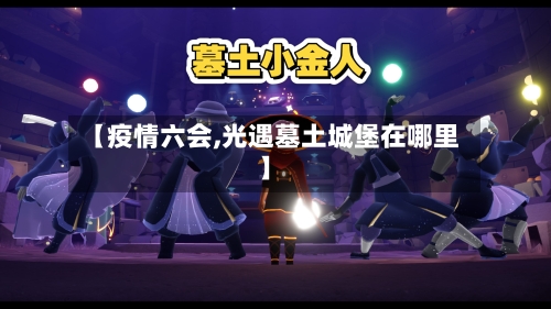 【疫情六会,光遇墓土城堡在哪里】-第3张图片