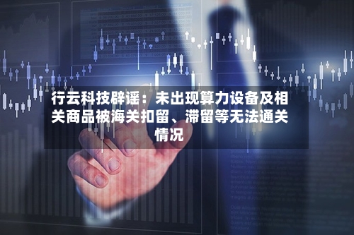 行云科技辟谣：未出现算力设备及相关商品被海关扣留、滞留等无法通关情况-第3张图片