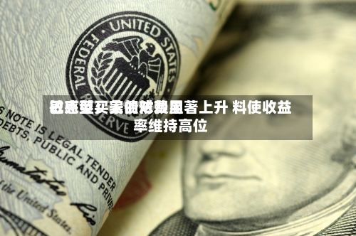 巴克莱：美债对费用敏感型买家的依赖显著上升 料使收益率维持高位-第2张图片