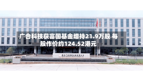 广合科技获富国基金增持21.9万股 每股作价约124.52港元