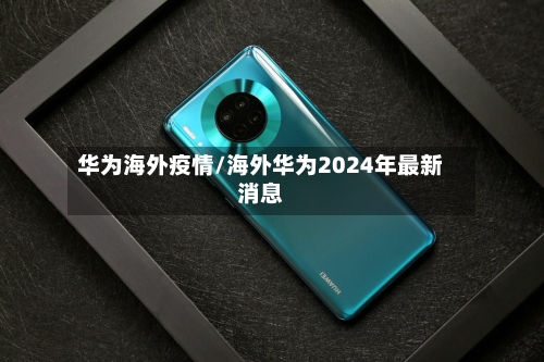 华为海外疫情/海外华为2024年最新消息