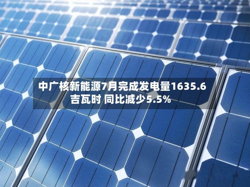 中广核新能源7月完成发电量1635.6吉瓦时 同比减少5.5%